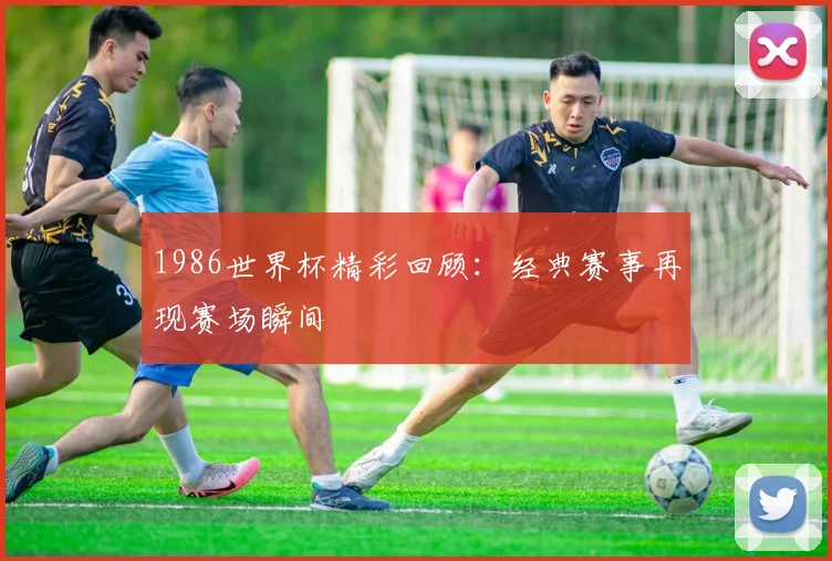1986世界杯精彩回顾:经典赛事再现赛场瞬间