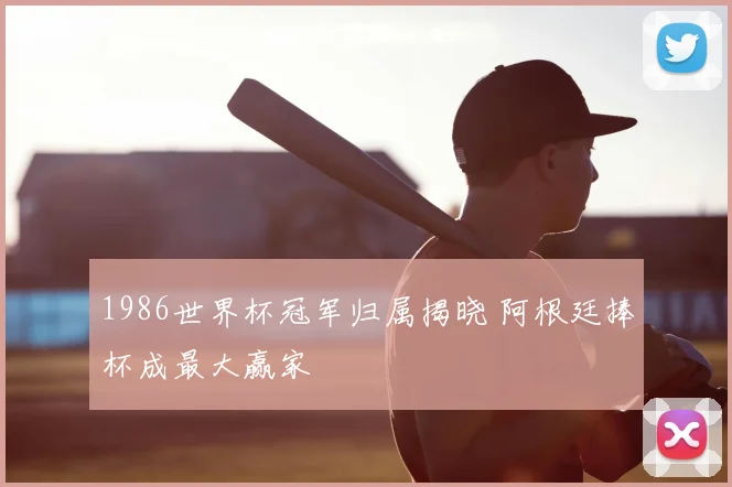 1986世界杯冠军归属揭晓 阿根廷捧杯成最大赢家
