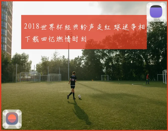 2018世界杯经典铃声走红 球迷争相下载回忆燃情时刻