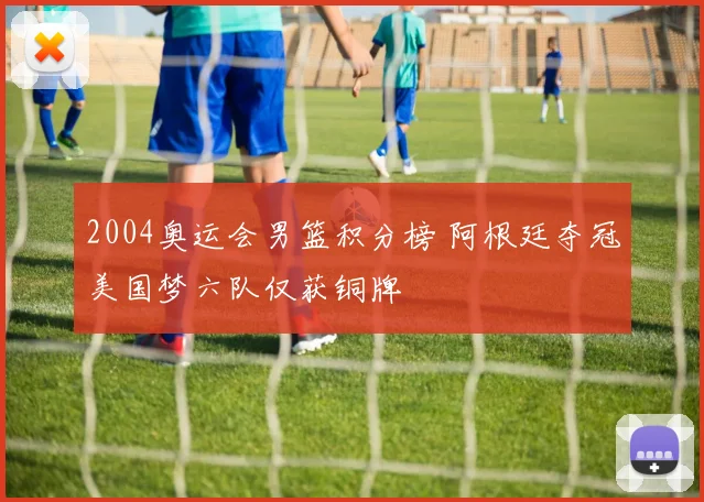 2004奥运会男篮积分榜 阿根廷夺冠美国梦六队仅获铜牌